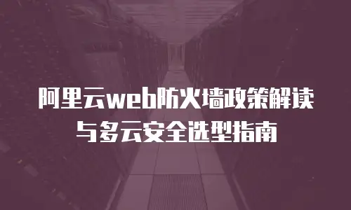 阿里云web防火墙政策解读与多云安全选型指南