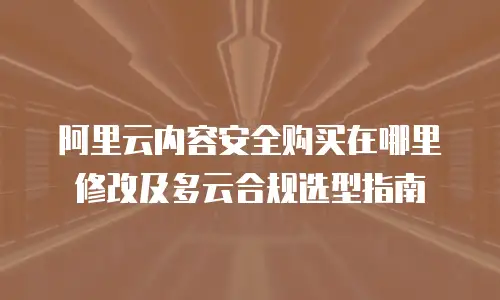 阿里云内容安全购买在哪里修改及多云合规选型指南