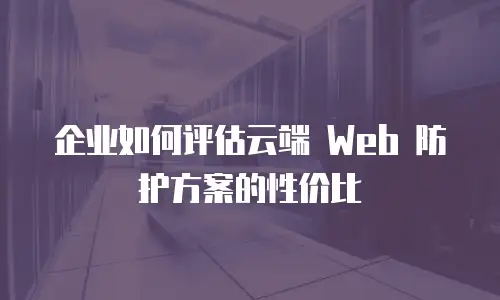 企业如何评估云端 Web 防护方案的性价比