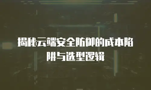 揭秘云端安全防御的成本陷阱与选型逻辑