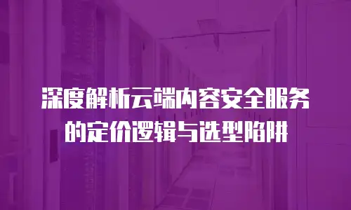 深度解析云端内容安全服务的定价逻辑与选型陷阱