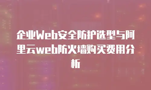 企业Web安全防护选型与阿里云web防火墙购买费用分析