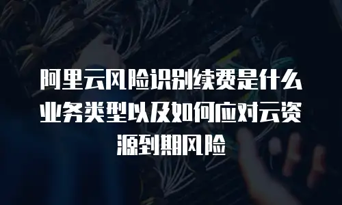 阿里云风险识别续费是什么业务类型以及如何应对云资源到期风险