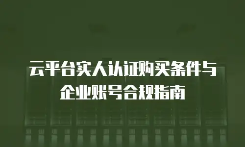 云平台实人认证购买条件与企业账号合规指南