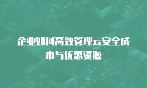 企业如何高效管理云安全成本与优惠资源