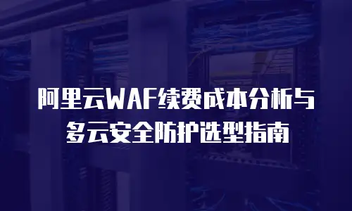 阿里云WAF续费成本分析与多云安全防护选型指南