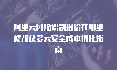 阿里云风险识别报价在哪里修改及多云安全成本优化指南