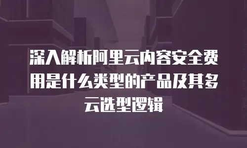 深入解析阿里云内容安全费用是什么类型的产品及其多云选型逻辑