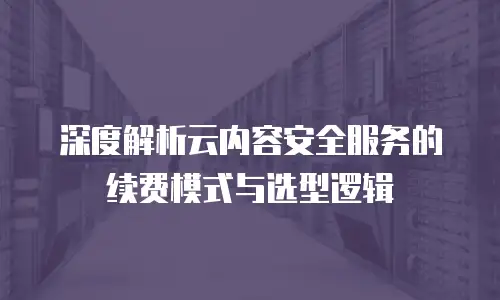 深度解析云内容安全服务的续费模式与选型逻辑