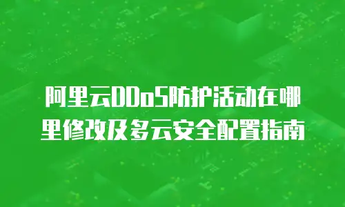 阿里云DDoS防护活动在哪里修改及多云安全配置指南