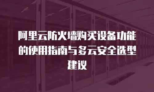 阿里云防火墙购买设备功能的使用指南与多云安全选型建议