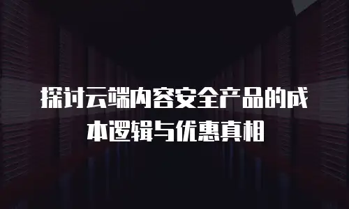探讨云端内容安全产品的成本逻辑与优惠真相