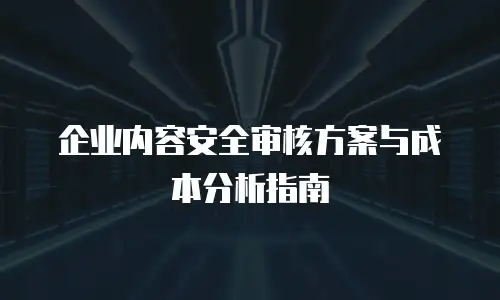 企业内容安全审核方案与成本分析指南