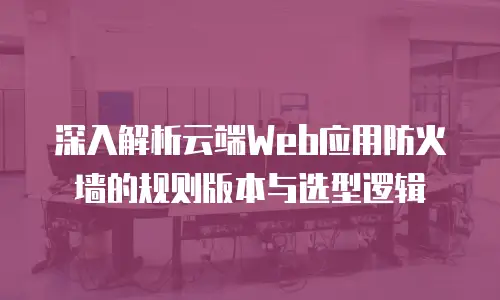 深入解析云端Web应用防火墙的规则版本与选型逻辑