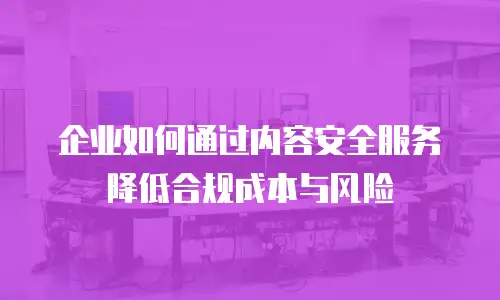 企业如何通过内容安全服务降低合规成本与风险