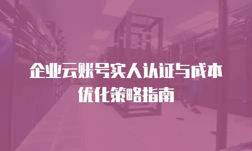 企业云账号实人认证与成本优化策略指南