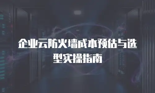 企业云防火墙成本预估与选型实操指南
