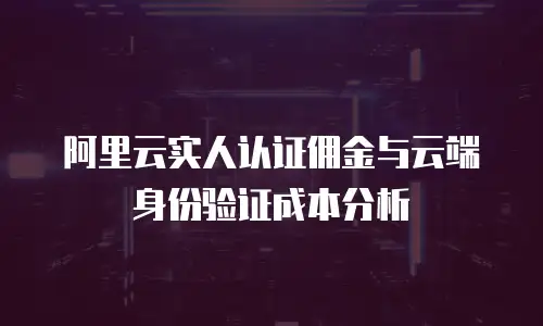 阿里云实人认证佣金与云端身份验证成本分析