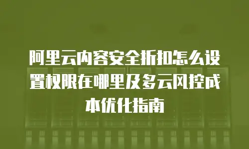 阿里云内容安全折扣怎么设置权限在哪里及多云风控成本优化指南