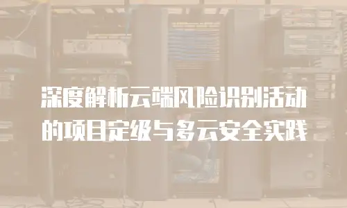 深度解析云端风险识别活动的项目定级与多云安全实践