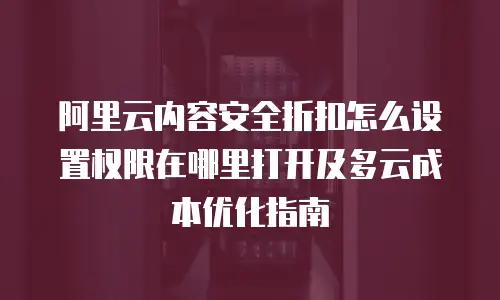 阿里云内容安全折扣怎么设置权限在哪里打开及多云成本优化指南