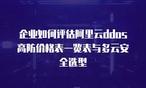 企业如何评估阿里云ddos高防价格表一览表与多云安全选型