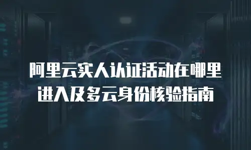 阿里云实人认证活动在哪里进入及多云身份核验指南