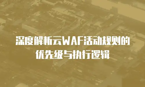 深度解析云WAF活动规则的优先级与执行逻辑