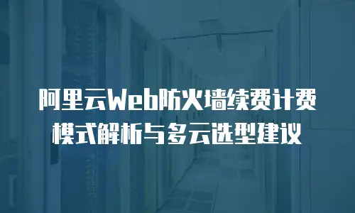 阿里云Web防火墙续费计费模式解析与多云选型建议