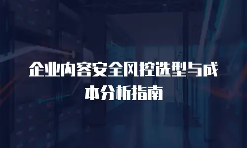 企业内容安全风控选型与成本分析指南