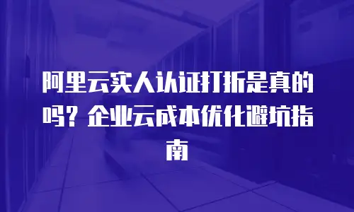 阿里云实人认证打折是真的吗？企业云成本优化避坑指南