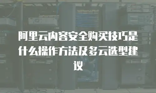 阿里云内容安全购买技巧是什么操作方法及多云选型建议
