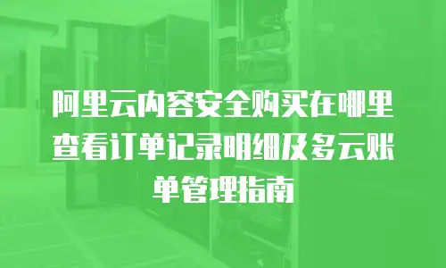 阿里云内容安全购买在哪里查看订单记录明细及多云账单管理指南