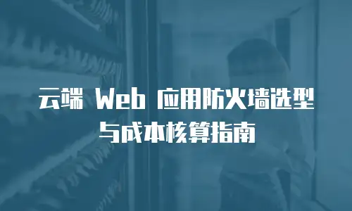 云端 Web 应用防火墙选型与成本核算指南