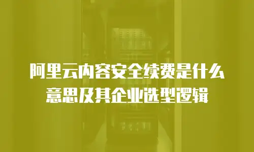 阿里云内容安全续费是什么意思及其企业选型逻辑