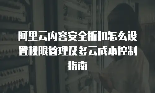 阿里云内容安全折扣怎么设置权限管理及多云成本控制指南