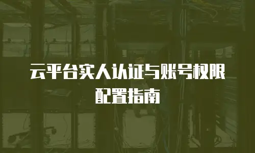 云平台实人认证与账号权限配置指南