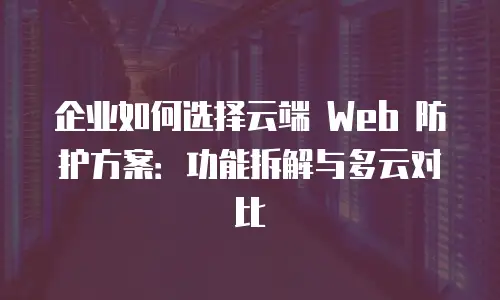 企业如何选择云端 Web 防护方案：功能拆解与多云对比