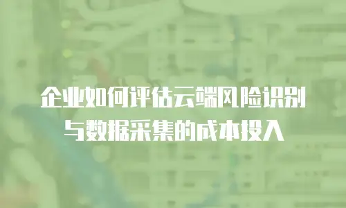 企业如何评估云端风险识别与数据采集的成本投入