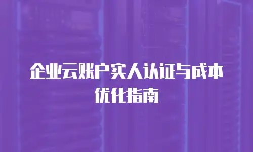 企业云账户实人认证与成本优化指南