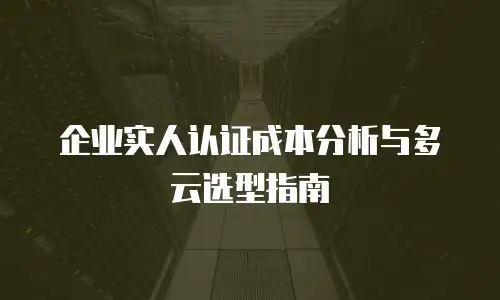 企业实人认证成本分析与多云选型指南