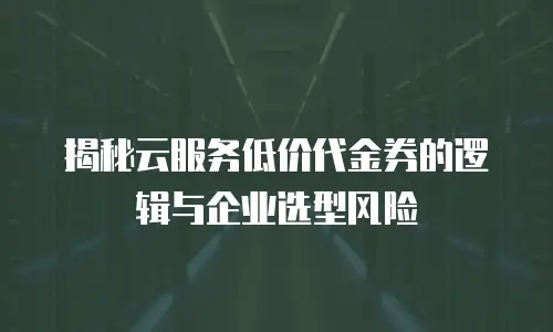 揭秘云服务低价代金券的逻辑与企业选型风险