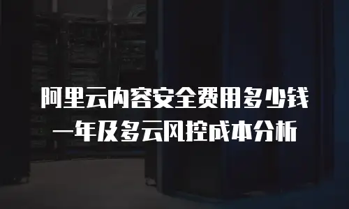 阿里云内容安全费用多少钱一年及多云风控成本分析