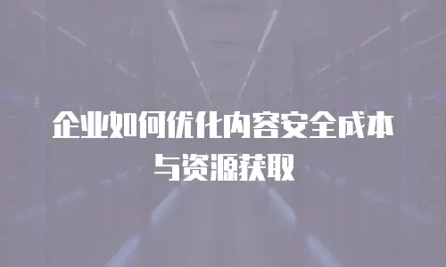 企业如何优化内容安全成本与资源获取