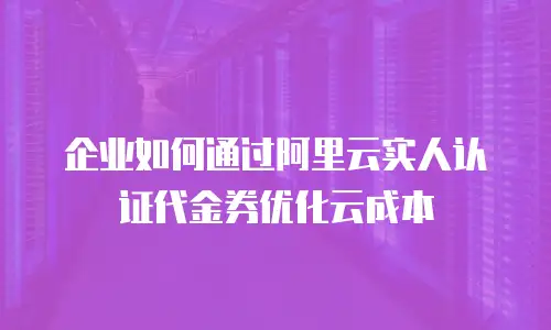 企业如何通过阿里云实人认证代金券优化云成本