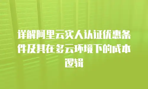 详解阿里云实人认证优惠条件及其在多云环境下的成本逻辑