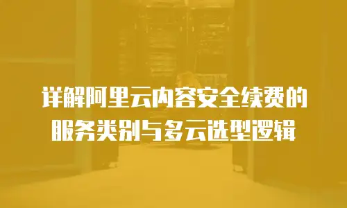 详解阿里云内容安全续费的服务类别与多云选型逻辑