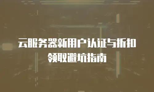 云服务器新用户认证与折扣领取避坑指南