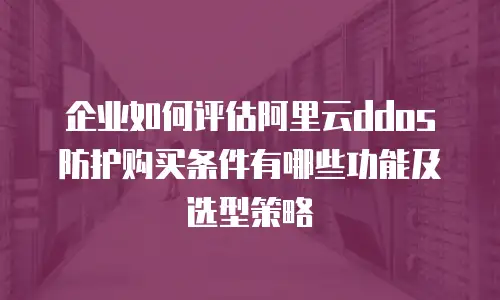 企业如何评估阿里云ddos防护购买条件有哪些功能及选型策略