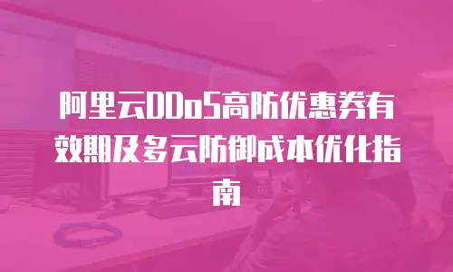 阿里云DDoS高防优惠券有效期及多云防御成本优化指南
